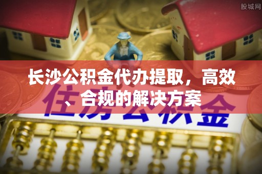 福州长沙公积金代办提取，高效、合规的解决方案