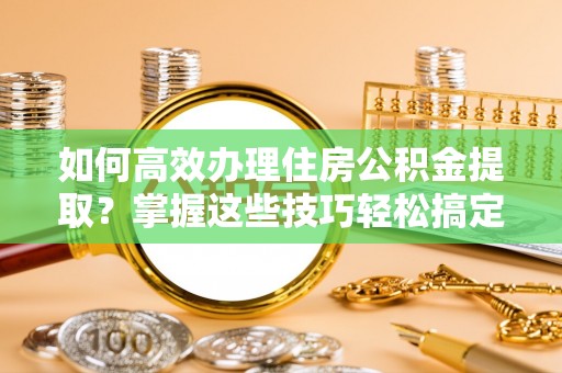 福州如何高效办理住房公积金提取？掌握这些技巧轻松搞定