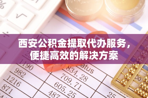 福州西安公积金提取代办服务，便捷高效的解决方案