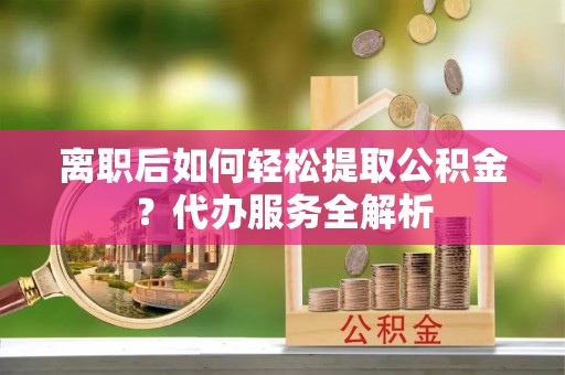 福州离职后如何轻松提取公积金？代办服务全解析