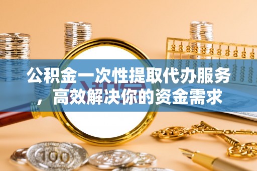 福州公积金一次性提取代办服务，高效解决你的资金需求