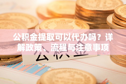 福州公积金提取可以代办吗？详解政策、流程与注意事项