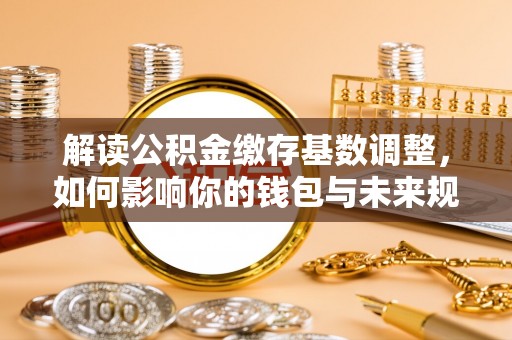 福州解读公积金缴存基数调整，如何影响你的钱包与未来规划