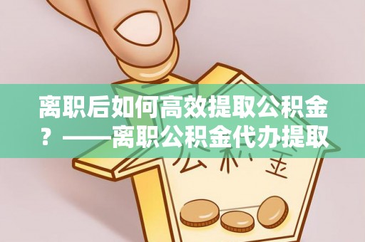 福州离职后如何高效提取公积金？——离职公积金代办提取全流程解析