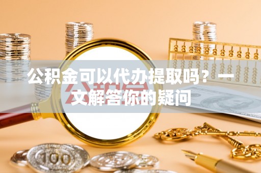 福州公积金可以代办提取吗？一文解答你的疑问