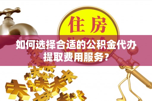 福州如何选择合适的公积金代办提取费用服务？