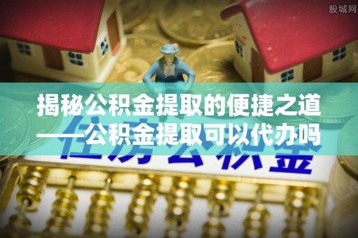 福州揭秘公积金提取的便捷之道——公积金提取可以代办吗？