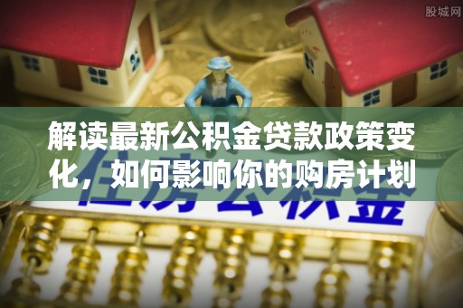 福州解读最新公积金贷款政策变化，如何影响你的购房计划？