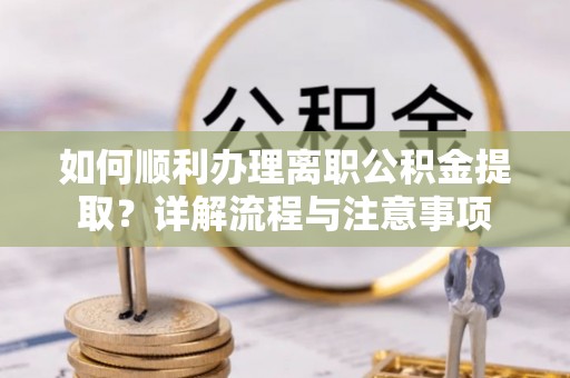 福州如何顺利办理离职公积金提取？详解流程与注意事项