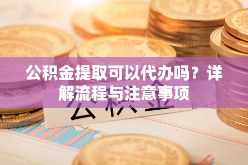 福州公积金提取可以代办吗？详解流程与注意事项