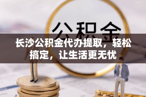 福州长沙公积金代办提取，轻松搞定，让生活更无忧