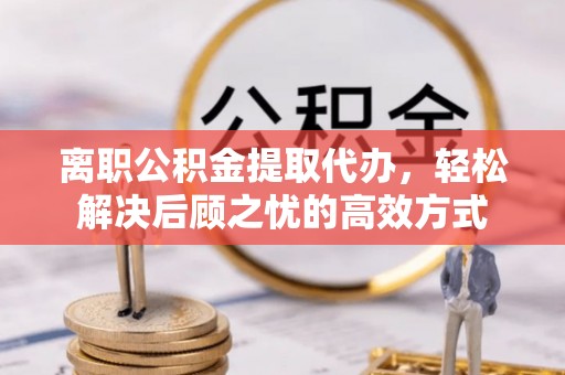 福州离职公积金提取代办，轻松解决后顾之忧的高效方式