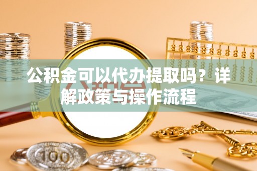 福州公积金可以代办提取吗？详解政策与操作流程