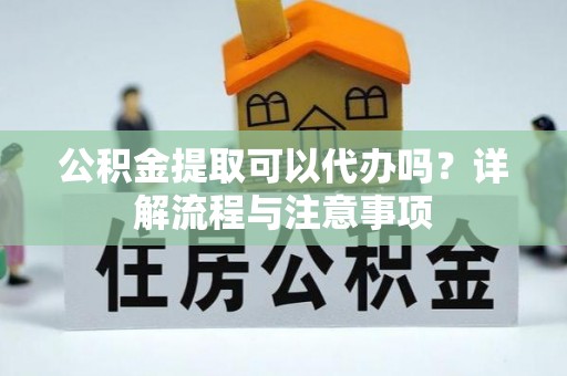福州公积金提取可以代办吗？详解流程与注意事项