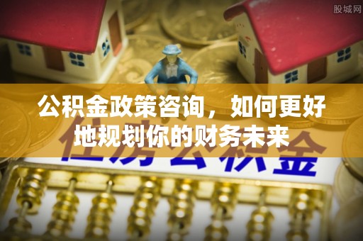 福州公积金政策咨询，如何更好地规划你的财务未来