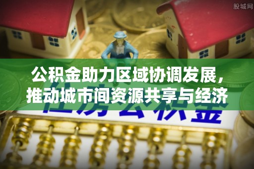 福州公积金助力区域协调发展，推动城市间资源共享与经济均衡发展