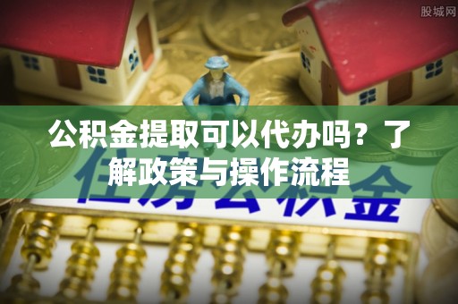 福州公积金提取可以代办吗？了解政策与操作流程