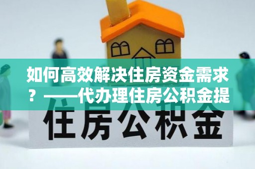 福州如何高效解决住房资金需求？——代办理住房公积金提取服务全解析
