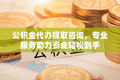 福州公积金代办提取咨询，专业服务助力资金轻松到手