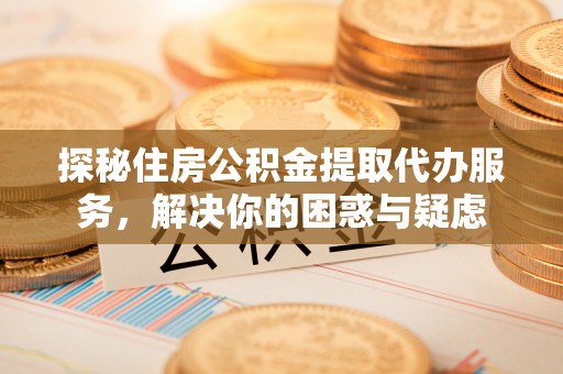福州探秘住房公积金提取代办服务，解决你的困惑与疑虑