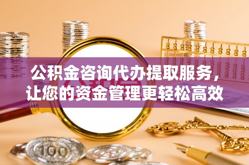 福州公积金咨询代办提取服务，让您的资金管理更轻松高效
