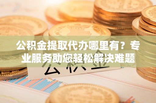 福州公积金提取代办哪里有？专业服务助您轻松解决难题