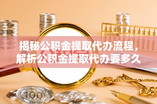 福州揭秘公积金提取代办流程，解析公积金提取代办要多久的真相