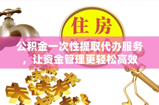 福州公积金一次性提取代办服务，让资金管理更轻松高效