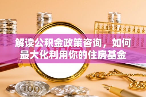 福州解读公积金政策咨询，如何最大化利用你的住房基金