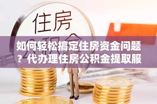福州如何轻松搞定住房资金问题？代办理住房公积金提取服务全解析