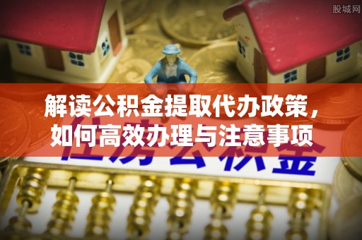 福州解读公积金提取代办政策，如何高效办理与注意事项
