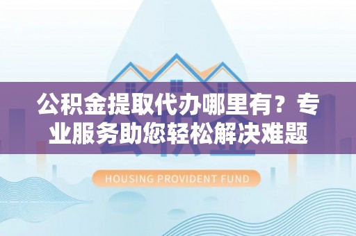 福州公积金提取代办哪里有？专业服务助您轻松解决难题