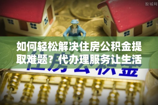 福州如何轻松解决住房公积金提取难题？代办理服务让生活更简单