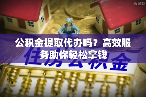 福州公积金提取代办吗？高效服务助你轻松拿钱