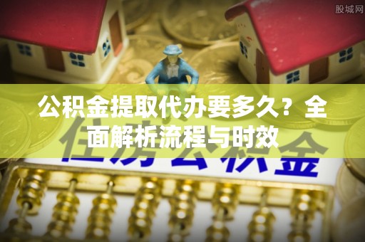 福州公积金提取代办要多久？全面解析流程与时效
