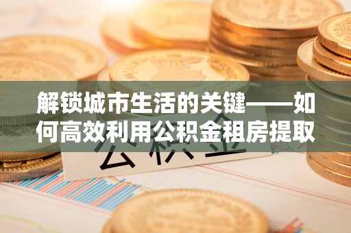 福州解锁城市生活的关键——如何高效利用公积金租房提取实现居住自由