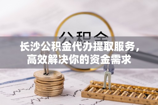 福州长沙公积金代办提取服务，高效解决你的资金需求