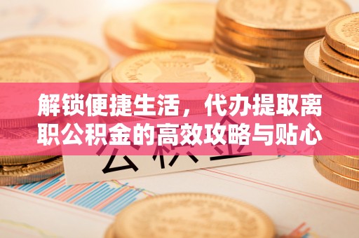 福州解锁便捷生活，代办提取离职公积金的高效攻略与贴心建议