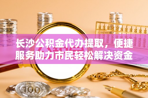 福州长沙公积金代办提取，便捷服务助力市民轻松解决资金需求