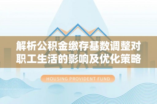 福州解析公积金缴存基数调整对职工生活的影响及优化策略