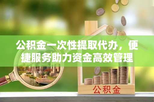 福州公积金一次性提取代办，便捷服务助力资金高效管理