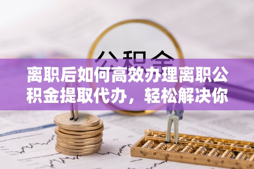 福州离职后如何高效办理离职公积金提取代办，轻松解决你的后顾之忧