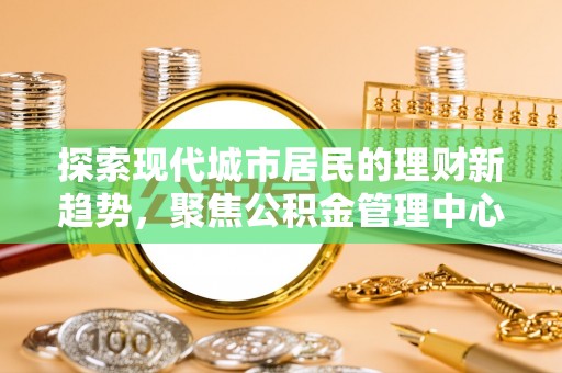 福州探索现代城市居民的理财新趋势，聚焦公积金管理中心的服务创新