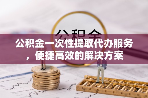 福州公积金一次性提取代办服务，便捷高效的解决方案