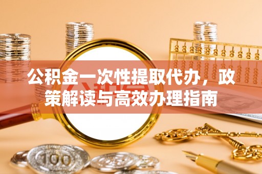 福州公积金一次性提取代办，政策解读与高效办理指南