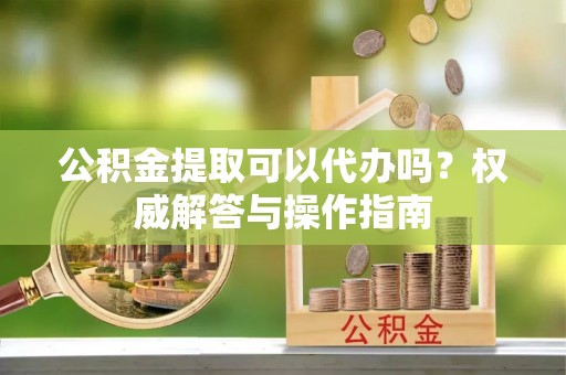 福州公积金提取可以代办吗？权威解答与操作指南