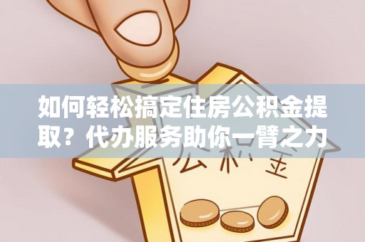 福州如何轻松搞定住房公积金提取？代办服务助你一臂之力