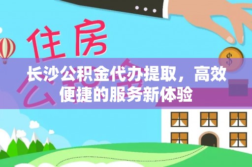 福州长沙公积金代办提取，高效便捷的服务新体验