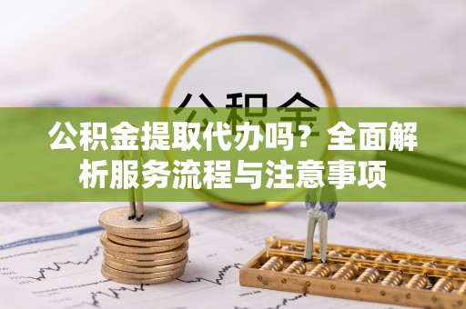 福州公积金提取代办吗？全面解析服务流程与注意事项