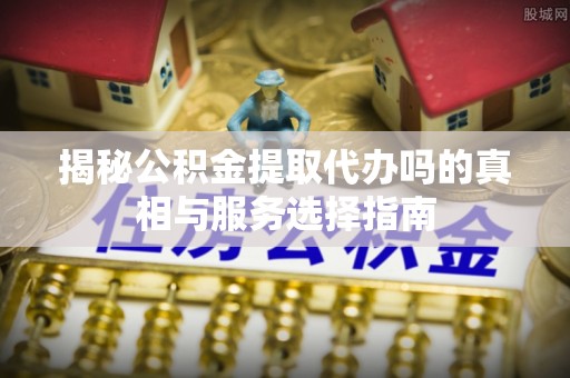 福州揭秘公积金提取代办吗的真相与服务选择指南
